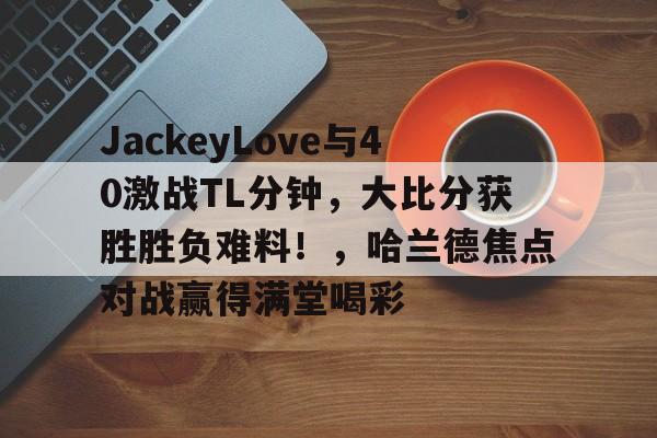 九游游戏关于JackeyLove与40激战TL分钟，大比分获胜胜负难料！，哈兰德焦点对战赢得满堂喝彩的信息